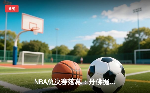 NBA总决赛落幕：丹佛掘金4-1迈阿密热火，约基奇斩获FMVP创队史纪录