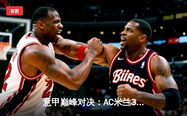 意甲巅峰对决：AC米兰3-1逆转罗马，莱奥传射建功吉鲁破门